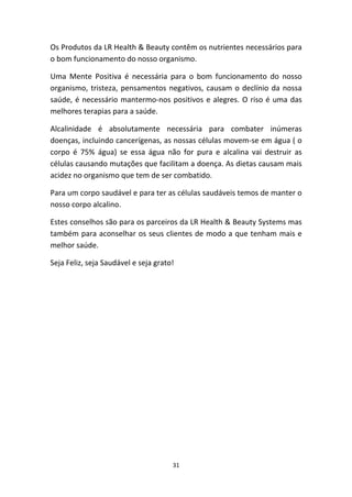31
Os Produtos da LR Health & Beauty contêm os nutrientes necessários para 
o bom funcionamento do nosso organismo.
Uma  Mente  Positiva  é  necessária  para  o  bom  funcionamento  do  nosso 
organismo, tristeza, pensamentos negativos, causam o declínio da nossa 
saúde, é necessário mantermo‐nos positivos e alegres. O riso é uma das 
melhores terapias para a saúde.
Alcalinidade  é  absolutamente  necessária  para  combater  inúmeras 
doenças, incluindo cancerígenas, as nossas células movem‐se em água ( o 
corpo  é  75%  água)  se  essa  água  não  for  pura  e  alcalina  vai  destruir  as 
células causando mutações que facilitam a doença. As dietas causam mais 
acidez no organismo que tem de ser combatido.
Para um corpo saudável e para ter as células saudáveis temos de manter o 
nosso corpo alcalino.
Estes conselhos são para os parceiros da LR Health & Beauty Systems mas 
também para aconselhar os seus clientes de modo a que tenham mais e 
melhor saúde. 
Seja Feliz, seja Saudável e seja grato!
 