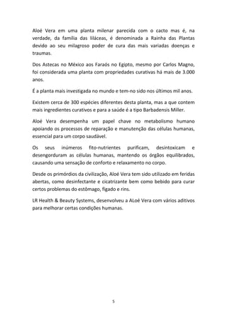 5
Aloé  Vera  em  uma  planta  milenar  parecida  com  o  cacto  mas  é,  na 
verdade,  da  família  das  liláceas,  é  denominada  a  Rainha  das  Plantas 
devido  ao  seu  milagroso  poder  de  cura  das  mais  variadas  doenças  e 
traumas.
Dos Astecas no México aos Faraós no Egipto, mesmo por Carlos Magno, 
foi considerada uma planta com propriedades curativas há mais de 3.000 
anos.
É a planta mais investigada no mundo e tem‐no sido nos últimos mil anos. 
Existem cerca de 300 espécies diferentes desta planta, mas a que contem 
mais ingredientes curativos e para a saúde é a tipo Barbadensis Miller.
Aloé  Vera  desempenha  um  papel  chave  no  metabolismo  humano 
apoiando os processos de reparação e manutenção das células humanas, 
essencial para um corpo saudável.
Os  seus  inúmeros  fito‐nutrientes  purificam,  desintoxicam  e 
desengorduram  as  células  humanas,  mantendo  os  órgãos  equilibrados, 
causando uma sensação de conforto e relaxamento no corpo.
Desde os primórdios da civilização, Aloé Vera tem sido utilizado em feridas 
abertas, como desinfectante e cicatrizante bem como bebido para curar 
certos problemas do estômago, fígado e rins.
LR Health & Beauty Systems, desenvolveu a ALoé Vera com vários aditivos 
para melhorar certas condições humanas.
 