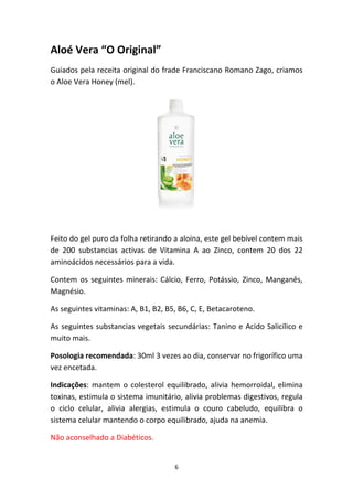 6
Aloé Vera “O Original”
Guiados pela receita original do frade Franciscano Romano Zago, criamos 
o Aloe Vera Honey (mel).
Feito do gel puro da folha retirando a aloína, este gel bebível contem mais 
de  200  substancias  activas  de  Vitamina  A  ao  Zinco,  contem  20  dos  22 
aminoácidos necessários para a vida. 
Contem os seguintes minerais: Cálcio, Ferro, Potássio, Zinco, Manganês, 
Magnésio.
As seguintes vitaminas: A, B1, B2, B5, B6, C, E, Betacaroteno.
As seguintes substancias vegetais secundárias: Tanino e Acido Salicílico e 
muito mais.
Posologia recomendada: 30ml 3 vezes ao dia, conservar no frigorífico uma 
vez encetada.
Indicações: mantem o colesterol equilibrado, alivia hemorroidal, elimina 
toxinas, estimula o sistema imunitário, alivia problemas digestivos, regula 
o  ciclo  celular,  alivia  alergias,  estimula  o  couro  cabeludo,  equilibra  o 
sistema celular mantendo o corpo equilibrado, ajuda na anemia. 
Não aconselhado a Diabéticos.
 