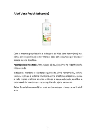 7
Aloé Vera Peach (pêssego)
Com as mesmas propriedades e indicações do Aloé Vera Honey (mel) mas 
com a diferença de não conter mel dai pode ser consumido por qualquer 
pessoa mesmo diabética.
Posologia recomendada: 30ml 3 vezes ao dia, conservar no frigorífico uma 
vez encetada.
Indicações: mantem o colesterol equilibrado, alivia hemorroidal, elimina 
toxinas, estimula o sistema imunitário, alivia problemas digestivos, regula 
o  ciclo  celular,  melhora  alergias,  estimula  o  couro  cabeludo,  equilibra  o 
sistema celular mantendo o corpo equilibrado, ajuda na anemia. 
Aviso: Sem efeitos secundários pode ser tomado por crianças a partir do 2 
anos
 