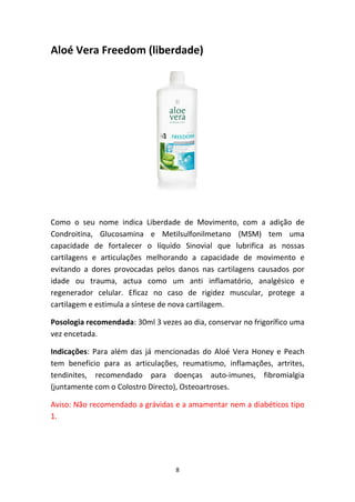8
Aloé Vera Freedom (liberdade)
Como  o  seu  nome  indica  Liberdade  de  Movimento,  com  a  adição  de 
Condroitina,  Glucosamina  e  Metilsulfonilmetano  (MSM)  tem  uma 
capacidade  de  fortalecer  o  líquido  Sinovial  que  lubrifica  as  nossas 
cartilagens  e  articulações  melhorando  a  capacidade  de  movimento  e 
evitando  a  dores  provocadas  pelos  danos  nas  cartilagens  causados  por 
idade  ou  trauma,  actua  como  um  anti  inflamatório,  analgésico  e 
regenerador  celular.  Eficaz  no  caso  de  rigidez  muscular,  protege  a 
cartilagem e estimula a síntese de nova cartilagem.  
Posologia recomendada: 30ml 3 vezes ao dia, conservar no frigorífico uma 
vez encetada.
Indicações: Para além das já mencionadas do Aloé Vera Honey e Peach 
tem  benefício  para  as  articulações,  reumatismo,  inflamações,  artrites, 
tendinites,  recomendado  para  doenças  auto‐imunes,  fibromialgia 
(juntamente com o Colostro Directo), Osteoartroses.
Aviso: Não recomendado a grávidas e a amamentar nem a diabéticos tipo 
1.
 