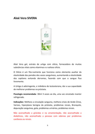 9
Aloé Vera SIVERA
Aloé  Vera  gel,  estrato  de  urtiga  com  silício,  fornecedora  de  muitas 
substâncias vitais como vitaminas e o valioso silício.
O  Silício  é  um  fito‐nutriente  que  funciona  como  elemento  auxiliar  da 
elasticidade das paredes dos vasos sanguíneos, aumentando a elasticidade 
dos  capilares  evitando  derrames,  fazendo  com  que  o  sangue  flua 
livremente.
A Urtiga é adstringente, e inibidora de testosterona, dai a sua capacidade 
de melhorar problemas na próstata. 
Posologia recomendada: 30ml 3 vezes ao dia, uma vez encetado manter 
refrigerado.
Indicações: Melhora a circulação sanguina, melhora crises de Acido Úrico, 
Varizes,  hiperplasia  benigna  da  próstata,  problemas  renais,  Bronquite, 
depuração sanguínea, gota, problemas urinários, problemas renais.
Não  aconselhado  a  grávidas  e  na  amamentação,  não  aconselhado  a 
diabéticos,  não  aconselhado  a  pessoas  com  edemas  por  problemas 
cardíacos ou renais. 
 