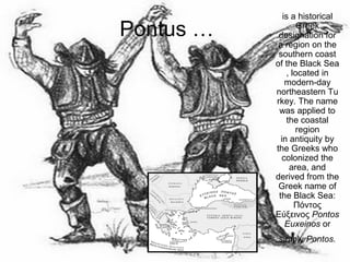 Pontus …
is a historical
Greek
designation for
a region on the
southern coast
of the Black Sea
, located in
modern-day
northeastern Tu
rkey. The name
was applied to
the coastal
region
in antiquity by
the Greeks who
colonized the
area, and
derived from the
Greek name of
the Black Sea:
Πόντος
Εύξεινος Pontos
Euxeinos or
simply Pontos.
 