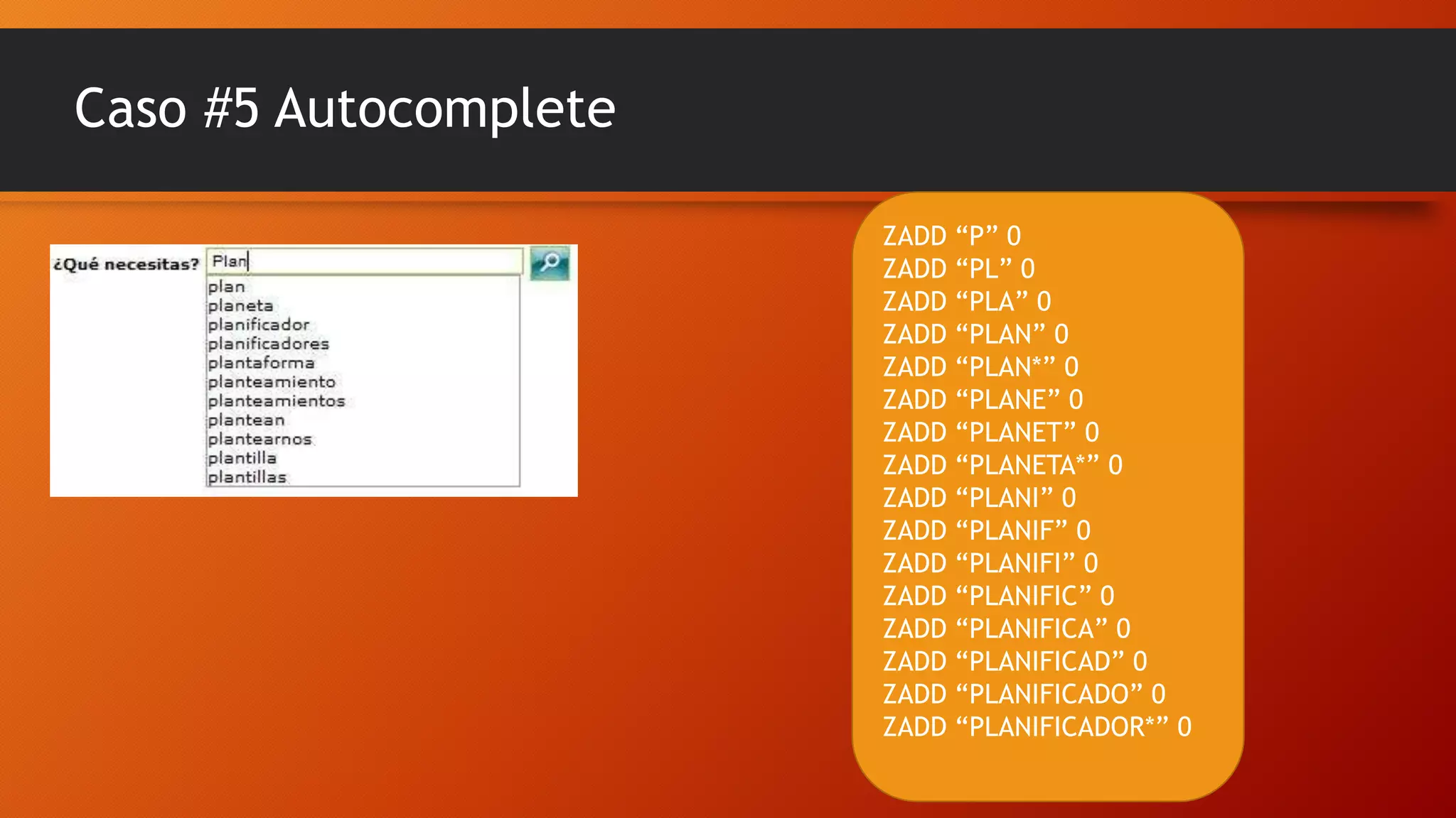 Caso #5 Autocomplete
ZADD “P” 0
ZADD “PL” 0
ZADD “PLA” 0
ZADD “PLAN” 0
ZADD “PLAN*” 0
ZADD “PLANE” 0
ZADD “PLANET” 0
ZADD “PLANETA*” 0
ZADD “PLANI” 0
ZADD “PLANIF” 0
ZADD “PLANIFI” 0
ZADD “PLANIFIC” 0
ZADD “PLANIFICA” 0
ZADD “PLANIFICAD” 0
ZADD “PLANIFICADO” 0
ZADD “PLANIFICADOR*” 0

 