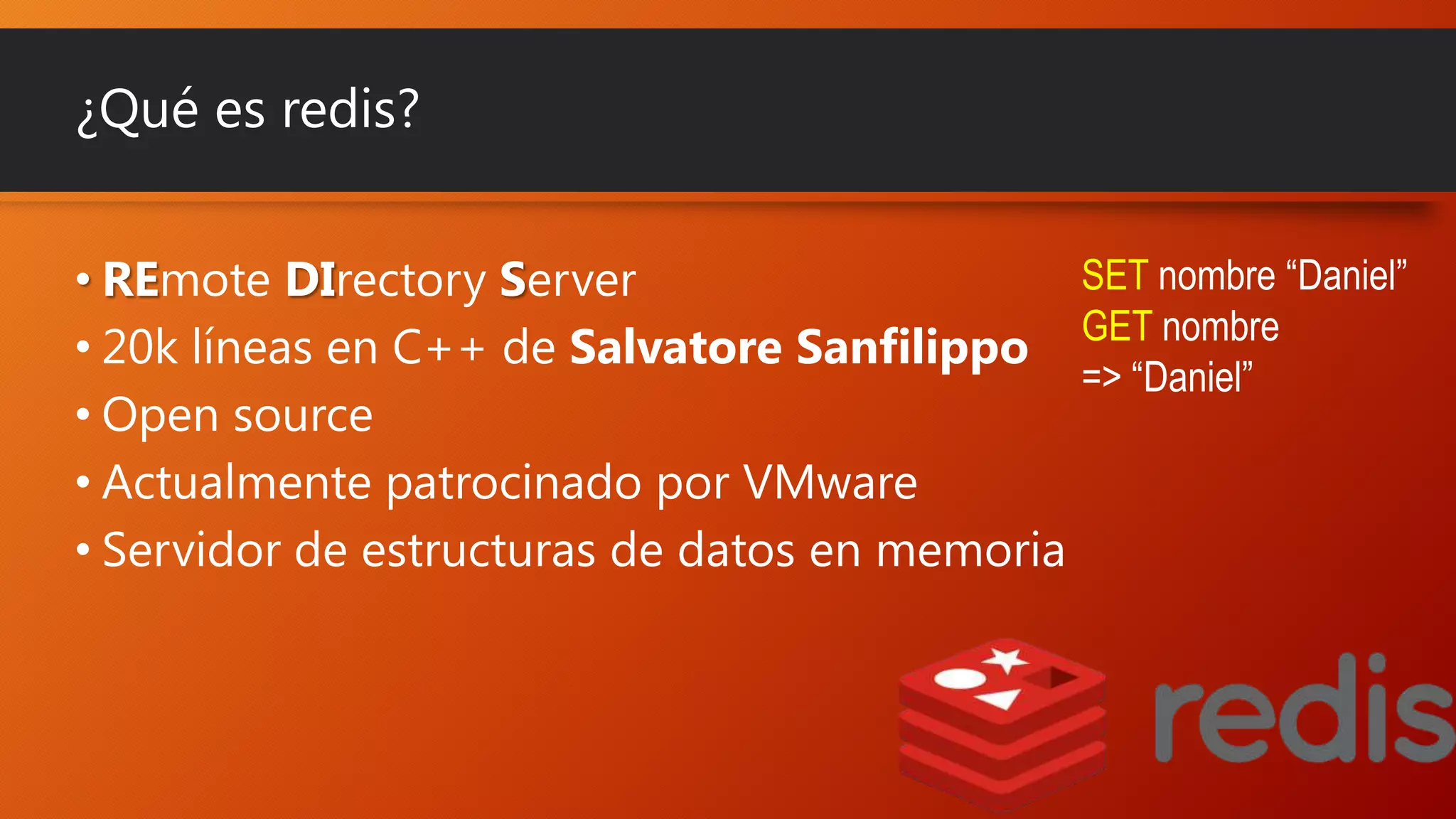 ¿Qué es redis?
SET nombre “Daniel”
• REmote DIrectory Server
• 20k líneas en C++ de Salvatore Sanfilippo GET nombre
=> “Daniel”
• Open source
• Actualmente patrocinado por VMware
• Servidor de estructuras de datos en memoria

 