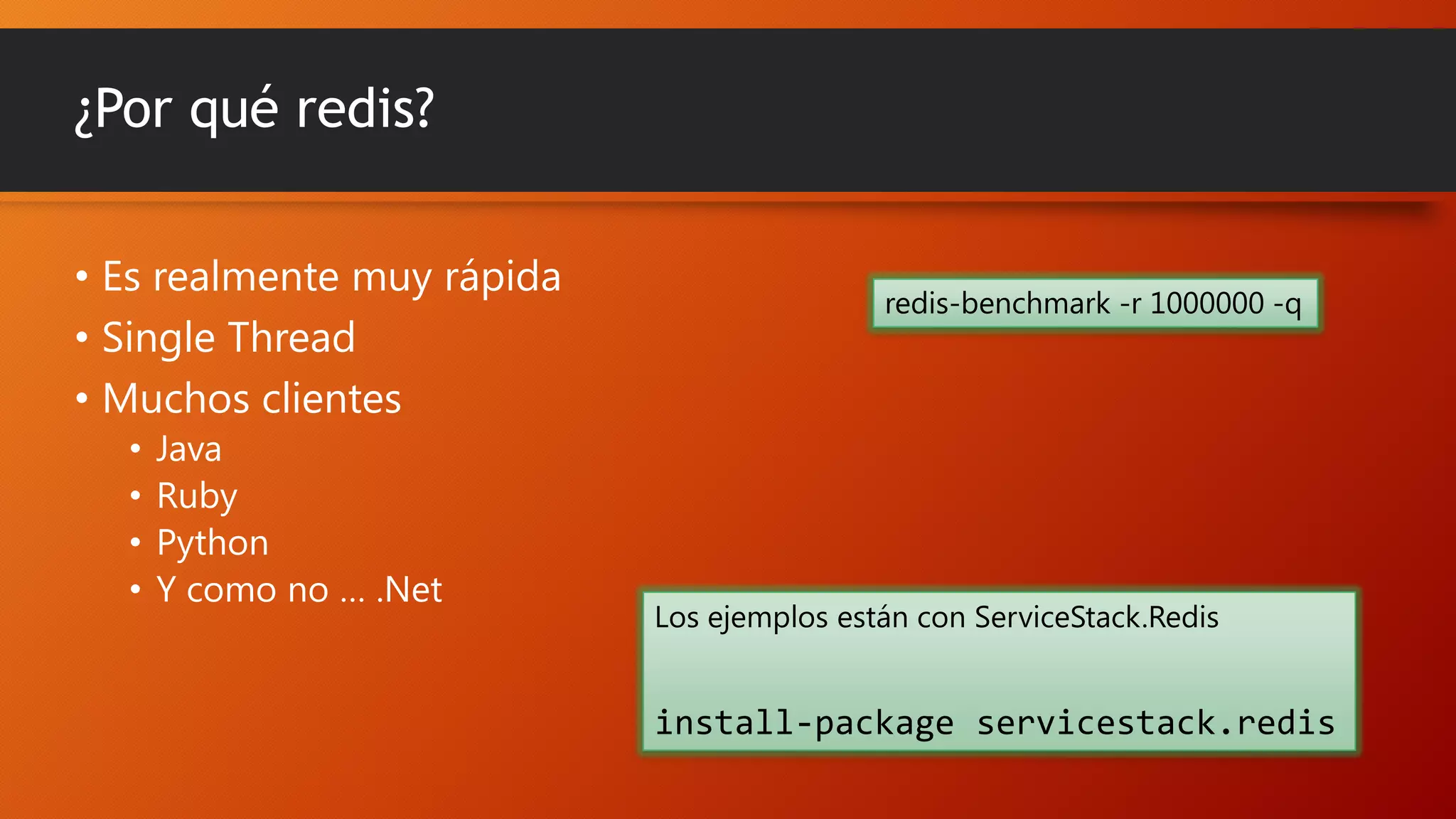 ¿Por qué redis?
• Es realmente muy rápida
• Single Thread
• Muchos clientes
•
•
•
•

Java
Ruby
Python
Y como no … .Net

redis-benchmark -r 1000000 -q

Los ejemplos están con ServiceStack.Redis

install-package servicestack.redis

 