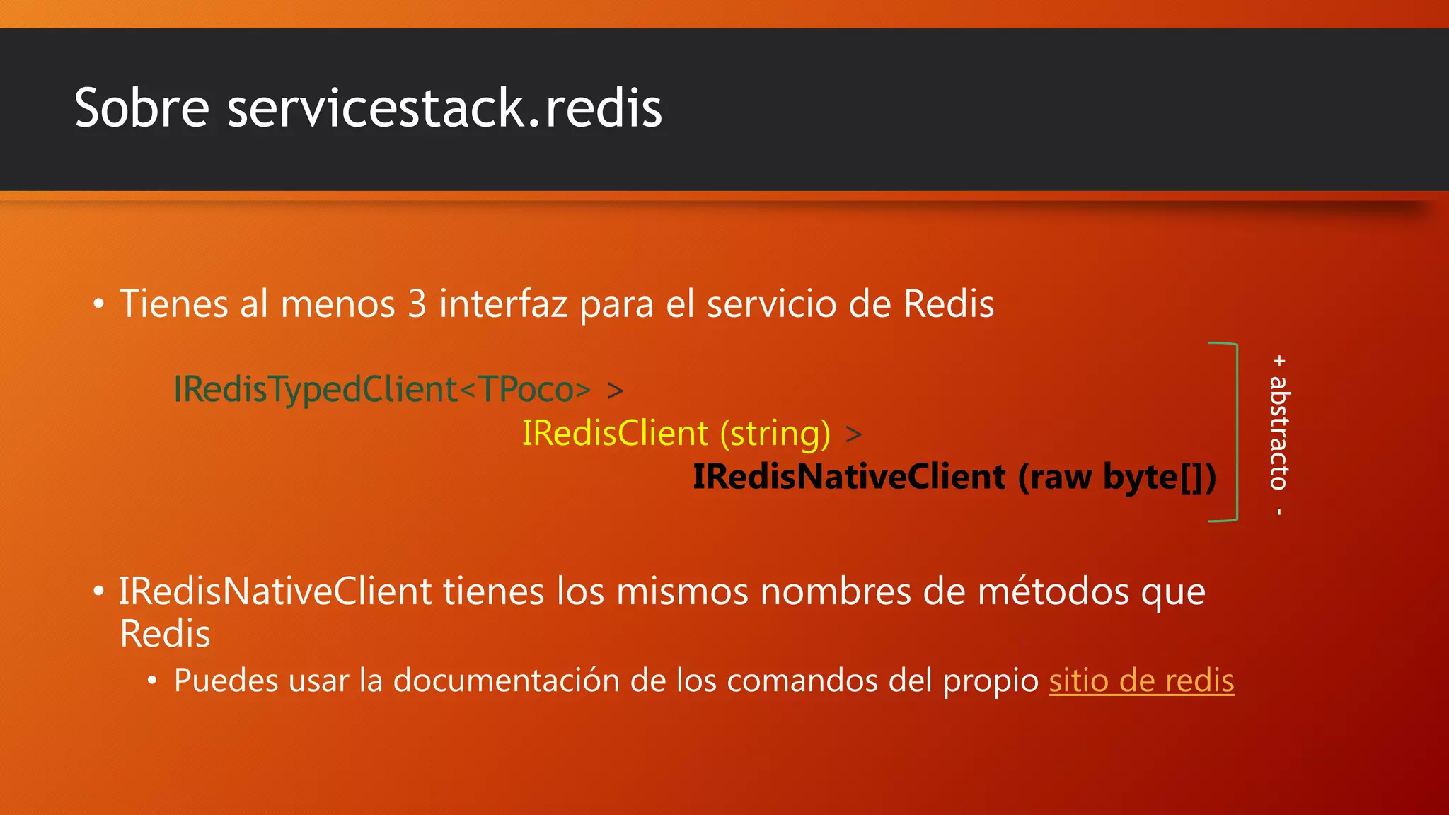 Sobre servicestack.redis

• Tienes al menos 3 interfaz para el servicio de Redis

• IRedisNativeClient tienes los mismos nombres de métodos que
Redis
• Puedes usar la documentación de los comandos del propio sitio de redis

+ abstracto -

IRedisTypedClient<TPoco> >
IRedisClient (string) >
IRedisNativeClient (raw byte[])

 