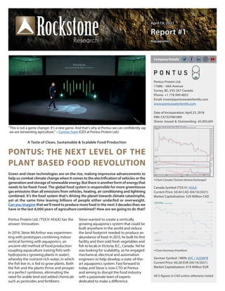 April 19, 2021
April 19, 2021
Report #1
Report #1
Aquaponics
Aquaponics
A Taste of Clean, Sustainable & Scalable Food Production
PONTUS: THE NEXT LEVEL OF THE
PLANT BASED FOOD REVOLUTION
Pontus Protein Ltd. (TSX.V: HULK) has the
answer: Innovation.
In 2014, Steve McArthur was experimen-
ting with prototypes combining indoor
vertical farming with aquaponics, an
ancient-old method of food production
coupling aquaculture (raising fish) with
hydroponics (growing plants in water),
whereby the nutrient-rich water, in which
the fish live in, is fed to grow plants. Both
the fish and the plants thrive and prosper
in a perfect symbiosis, eliminating the
need for arable land and added chemicals
such as pesticides and fertilizers.
Steve wanted to create a vertically
growing aquaponics system that could be
built anywhere in the world and reduce
the land footprint needed to produce an
abundance of food. In 2015, he built his first
facility and then sold fresh vegetables and
fish to locals in Victoria, B.C., Canada. Yet he
was looking for scalability, so he engaged
mechanical, electrical and automation
engineers to help develop a state-of-the-
art aquaponics system. Fast forward to
today and Steve is now CTO at Pontus
and aiming to disrupt the food industry
with a passionate team of experts
dedicated to make a difference.
Green and clean technologies are on the rise, making impressive advancements to
help us combat climate change when it comes to the electrification of vehicles or the
generationandstorageofrenewableenergy.Butthereisanotherformofenergythat
needs to be fixed: Food. The global food system is responsible for more greenhouse
gas emissions than all emissions from vehicles, heating, air conditioning and lightning
combined. It‘s the food system that‘s driving the planet towards climate catastrophe,
yet at the same time leaving billions of people either underfed or overweight.
Can you imagine that we‘ll need to produce more food in the next 3 decades than we
have in the last 8,000 years of agriculture combined? How are we going to do that?
Pontus Protein Ltd.
17686 – 66A Avenue
Surrey, BC, V3S 2A7 Canada
Phone: +1 778 999 4855
Email: invest@pontuswaterlentils.com
www.pontuswaterlentils.com
Date of Incorporation: April 23, 2018
ISIN: CA7327681069
Shares Issued & Outstanding: 65,903,691
Chart Canada (Toronto Venture Exchange))
Canada Symbol (TSX.V): HULK
Current Price: $0.44 CAD (04/16/2021)
Market Capitalization: $29 Million CAD
Chart Germany (Frankfurt)
German Symbol / WKN: 8YC / A2QNFB
Current Price: €0.28 EUR (04/16/2021)
Market Capitalization: €19 Million EUR
All $-figures in CAD unless otherwise stated
Company Details
“This is not a game changer. It’s a new game. And that’s why at Pontus we can confidently say
we are reinventing agriculture.” – Connor Yuen (CEO at Pontus Protein Ltd.)
 