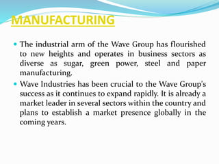 MANUFACTURING 
 The industrial arm of the Wave Group has flourished 
to new heights and operates in business sectors as 
diverse as sugar, green power, steel and paper 
manufacturing. 
 Wave Industries has been crucial to the Wave Group's 
success as it continues to expand rapidly. It is already a 
market leader in several sectors within the country and 
plans to establish a market presence globally in the 
coming years. 
 