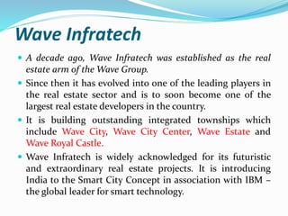 Wave Infratech 
 A decade ago, Wave Infratech was established as the real 
estate arm of theWave Group. 
 Since then it has evolved into one of the leading players in 
the real estate sector and is to soon become one of the 
largest real estate developers in the country. 
 It is building outstanding integrated townships which 
include Wave City, Wave City Center, Wave Estate and 
Wave Royal Castle. 
 Wave Infratech is widely acknowledged for its futuristic 
and extraordinary real estate projects. It is introducing 
India to the Smart City Concept in association with IBM – 
the global leader for smart technology. 
 