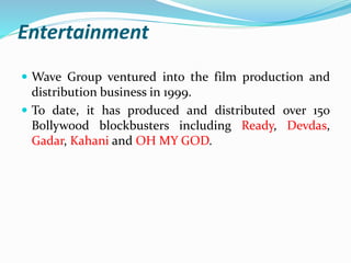 Entertainment 
 Wave Group ventured into the film production and 
distribution business in 1999. 
 To date, it has produced and distributed over 150 
Bollywood blockbusters including Ready, Devdas, 
Gadar, Kahani and OH MY GOD. 
 
