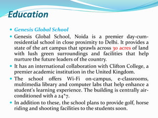 Education 
 Genesis Global School 
 Genesis Global School, Noida is a premier day-cum-residential 
school in close proximity to Delhi. It provides a 
state of the art campus that sprawls across 30 acres of land 
with lush green surroundings and facilities that help 
nurture the future leaders of the country. 
 It has an international collaboration with Clifton College, a 
premier academic institution in the United Kingdom. 
 The school offers Wi-Fi on-campus, e-classrooms, 
multimedia library and computer labs that help enhance a 
student's learning experience. The building is centrally air-conditioned 
with a 24*7. 
 In addition to these, the school plans to provide golf, horse 
riding and shooting facilities to the students soon. 
 