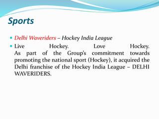Sports 
 DelhiWaveriders – Hockey India League 
 Live Hockey. Love Hockey. 
As part of the Group’s commitment towards 
promoting the national sport (Hockey), it acquired the 
Delhi franchise of the Hockey India League – DELHI 
WAVERIDERS. 
 