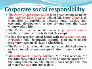 Corporate social responsibility 
 The Ponty Chadha Foundation is an organization set up by 
Mrs. Jatinder Kaur Chadha, wife of Mr. Ponty Chadha, to 
channelize its capabilities towards social welfare and 
economic development of the communities the Wave 
Group works within. 
 The Ponty Chadha Foundation sets up medical camps 
regularly to conduct free tests and check-ups. 
 It has also recently joined hands with India Food Banking 
Network (IFBN) to provide essential food grains to the 
lesser privileged in Noida and Ghaziabad. 
 The Ponty Chadha Foundation has also established schools 
to facilitate education amongst children from all walks of 
life. 
 Mata Bhagwanti Chadha Niketan (MBCN) is a school for 
the differently abled and is the most admirable initiative of 
the Ponty Chadha Foundation, as it has changed the lives 
of more than 800 students to date. 
 