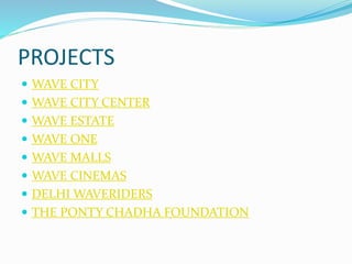 PROJECTS 
 WAVE CITY 
 WAVE CITY CENTER 
 WAVE ESTATE 
 WAVE ONE 
 WAVE MALLS 
 WAVE CINEMAS 
 DELHI WAVERIDERS 
 THE PONTY CHADHA FOUNDATION 
 