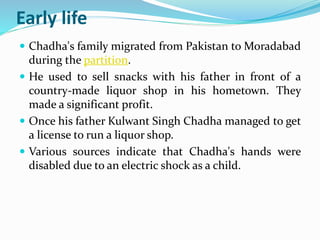 Early life 
 Chadha's family migrated from Pakistan to Moradabad 
during the partition. 
 He used to sell snacks with his father in front of a 
country-made liquor shop in his hometown. They 
made a significant profit. 
 Once his father Kulwant Singh Chadha managed to get 
a license to run a liquor shop. 
 Various sources indicate that Chadha's hands were 
disabled due to an electric shock as a child. 
 