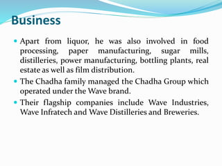 Business 
 Apart from liquor, he was also involved in food 
processing, paper manufacturing, sugar mills, 
distilleries, power manufacturing, bottling plants, real 
estate as well as film distribution. 
 The Chadha family managed the Chadha Group which 
operated under theWave brand. 
 Their flagship companies include Wave Industries, 
Wave Infratech andWave Distilleries and Breweries. 
 