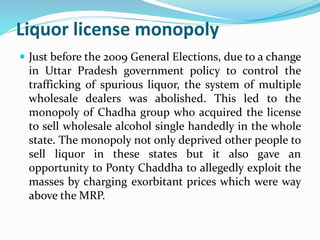 Liquor license monopoly 
 Just before the 2009 General Elections, due to a change 
in Uttar Pradesh government policy to control the 
trafficking of spurious liquor, the system of multiple 
wholesale dealers was abolished. This led to the 
monopoly of Chadha group who acquired the license 
to sell wholesale alcohol single handedly in the whole 
state. The monopoly not only deprived other people to 
sell liquor in these states but it also gave an 
opportunity to Ponty Chaddha to allegedly exploit the 
masses by charging exorbitant prices which were way 
above the MRP. 
 