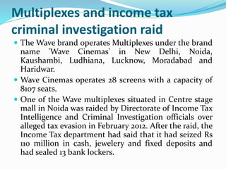 Multiplexes and income tax 
criminal investigation raid 
 TheWave brand operates Multiplexes under the brand 
name 'Wave Cinemas' in New Delhi, Noida, 
Kaushambi, Ludhiana, Lucknow, Moradabad and 
Haridwar. 
 Wave Cinemas operates 28 screens with a capacity of 
8107 seats. 
 One of the Wave multiplexes situated in Centre stage 
mall in Noida was raided by Directorate of Income Tax 
Intelligence and Criminal Investigation officials over 
alleged tax evasion in February 2012. After the raid, the 
Income Tax department had said that it had seized Rs 
110 million in cash, jewelery and fixed deposits and 
had sealed 13 bank lockers. 
 