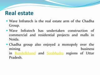 Real estate 
 Wave Infratech is the real estate arm of the Chadha 
Group. 
 Wave Infratech has undertaken construction of 
commercial and residential projects and malls in 
Noida. 
 Chadha group also enjoyed a monopoly over the 
mining business 
in Bundelkhand and Sonbhadra regions of Uttar 
Pradesh. 
 