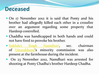 Deceased 
 On 17 November 2012 it is said that Ponty and his 
brother had allegedly killed each other in a crossfire 
over an argument regarding some property that 
Hardeep controlled. 
 Chaddha was handicapped in both hands and could 
not have fired to provoke his brother. 
 Sukhdev Singh Namdhari, sec. chairman 
of Uttarakhand's minority commission was also 
present at the farmhouse during the incident. 
 On 23 November 2012, Namdhari was arrested for 
shooting at Ponty Chadha's brother Hardeep Chadha. 
 