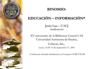 BINOMIO:BINOMIO:
EDUCACIÓN – INFORMACIÓN*EDUCACIÓN – INFORMACIÓN*
Jesús Lau – UACJJesús Lau – UACJ
jlau@uacj.mxjlau@uacj.mx
XV aniversario de la Biblioteca Central UAS
Universidad Autónoma de Sinaloa,
Culiacán, Sin.,
Lunes, 10:30-11:30, Septiembre 17, 2001
*Conferencia ofrecida inicialmente en Coloquio CUIB/UNAM
 