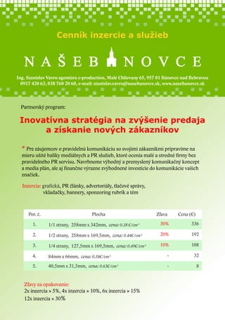 Cenník inzercie a služieb

Ing. Stanislav Vavro agentúra e-production, Malé Chlievany 65, 957 01 Bánovce nad Bebravou
0917 420 63, 038 760 20 60, e-mail: stanislav.vavro@nasebanovce.sk, www.nasebanovce.sk

Partnerský program:

Inovatívna stratégia na zvýšenie predaja
a získanie nových zákazníkov
* Pre záujemcov o pravidelnú komunikáciu so svojimi zákazníkmi pripravíme na

mieru ušité balíky mediálnych a PR služieb, ktoré ocenia malé a stredné firmy bez
pravidelného PR servisu. Navrhneme výhodný a premyslený komunikačný koncept
a media plán, ale aj finančne výrazne zvýhodnené investície do komunikácie vašich
značiek.
Inzercia: grafická, PR články, advertoriály, tlačové správy,
vkladačky, bannery, sponzoring rubrík a tém

Por. č.

Plocha

Zľava

Cena (€)

1.

1/1 strany, 258mm x 342mm, cena: 0.38 €/cm²

30%

336

2.

1/2 strany, 258mm x 169,5mm, cena: 0.44€/cm²

20%

192

3.

1/4 strany, 127,5mm x 169,5mm, cena: 0.49€/cm²

10%

108

4.

84mm x 66mm, cena: 0.58€/cm²

-

32

5.

40,5mm x 31,5mm, cena: 0.63€/cm²

-

8

Zľavy za opakovanie:
2x inzercia » 5%, 4x inzercia » 10%, 6x inzercia » 15%
12x inzercia » 30%

 