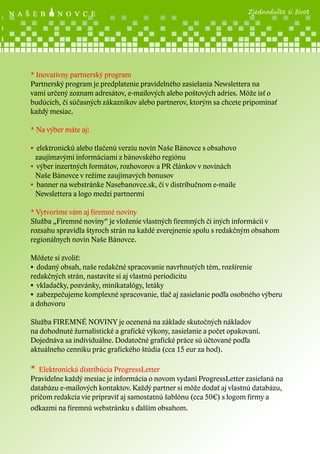 Zjednodušte si život

* Inovatívny partnerský program
Partnerský program je predplatenie pravidelného zasielania Newslettera na
vami určený zoznam adresátov, e-mailových alebo poštových adries. Môže ísť o
budúcich, či súčasných zákazníkov alebo partnerov, ktorým sa chcete pripomínať
každý mesiac.
* Na výber máte aj:
• elektronickú alebo tlačenú verziu novín Naše Bánovce s obsahovo
zaujímavými informáciami z bánovského regiónu
• výber inzertných formátov, rozhovorov a PR článkov v novinách
Naše Bánovce v režime zaujímavých bonusov
• banner na webstránke Nasebanovce.sk, či v distribučnom e-maile
Newslettera a logo medzi partnermi
* Vytvoríme vám aj firemné noviny
Služba „Firemné noviny“ je vloženie vlastných firemných či iných informácií v
rozsahu spravidla štyroch strán na každé zverejnenie spolu s redakčným obsahom
regionálnych novín Naše Bánovce.
Môžete si zvoliť:
• dodaný obsah, naše redakčné spracovanie navrhnutých tém, rozšírenie
redakčných strán, nastavíte si aj vlastnú periodicitu
• vkladačky, pozvánky, minikatalógy, letáky
• zabezpečujeme komplexné spracovanie, tlač aj zasielanie podľa osobného výberu
a dohovoru
Služba FIREMNÉ NOVINY je ocenená na základe skutočných nákladov
na dohodnuté žurnalistické a grafické výkony, zasielanie a počet opakovaní.
Dojednáva sa individuálne. Dodatočné grafické práce sú účtované podľa
aktuálneho cenníku prác grafického štúdia (cca 15 eur za hod).

* Elektronická distribúcia ProgressLetter

Pravidelne každý mesiac je informácia o novom vydaní ProgressLetter zasielaná na
databázu e-mailových kontaktov. Každý partner si môže dodať aj vlastnú databázu,
pričom redakcia vie pripraviť aj samostatnú šablónu (cca 50€) s logom firmy a
odkazmi na firemnú webstránku s ďalším obsahom.

 