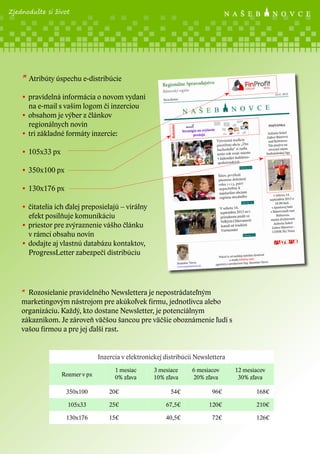 Zjednodušte si život

* Atribúty úspechu e-distribúcie
• pravidelná informácia o novom vydaní
na e-mail s vašim logom či inzerciou
• obsahom je výber z článkov
regionálnych novín
• tri základné formáty inzercie:
• 105x33 px
• 350x100 px
• 130x176 px
• čitatelia ich ďalej preposielajú – virálny
efekt posilňuje komunikáciu
• priestor pre zvýraznenie vášho článku
v rámci obsahu novín
• dodajte aj vlastnú databázu kontaktov,
ProgressLetter zabezpečí distribúciu

* Rozosielanie pravidelného Newslettera je nepostrádateľným
marketingovým nástrojom pre akúkoľvek firmu, jednotlivca alebo
organizáciu. Každý, kto dostane Newsletter, je potenciálnym
zákazníkom. Je zároveň väčšou šancou pre väčšie oboznámenie ľudí s
vašou firmou a pre jej ďalší rast.

Inzercia v elektronickej distribúcii Newslettera
Rozmer v px

1 mesiac
0% zľava

3 mesiace
10% zľava

6 mesiacov
20% zľava

12 mesiacov
30% zľava

350x100

20€

54€

96€

168€

105x33

25€

67,5€

120€

210€

130x176

15€

40,5€

72€

126€

 