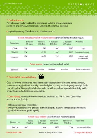 Zjednodušte si život

* On-line inzercia
Portfólio vydavateľstva aktuálne pozostáva z jedného printového média
a jeho on-line portálu, kde je možné umiestniť bannerovú inzerciu:
• regionálne noviny Naše Bánovce - Nasebanovce.sk
Cenník štandardizovaných rozmerov inzercie (na webstránke: Nasebanovce.sk)
Rozmer v px

1 mesiac
0% zľava

3 mesiace
10% zľava

6 mesiacov
20% zľava

12 mesiacov
30% zľava

175x60

20€

54€

96€

168€

370x100

25€

67,5€

120€

210€

15€

40,5€

72€

Poznámka

126€

550x220

logo
banner vodorovný
na vybranej
stránke webu

Plošná inzercia (na vybraných stránkach webu)
550x300

30€

dohodou

dohodou

dohodou

inzercia vodorovná

* Prezentačné video vašej firmy
Či už ste tvorivý jednotlivec, malá firma alebo spoločnosť so stovkami zamestnancov,
video marketing je oblasť, ktorá by nemala chýbať vo vašej marketingovej stratégii. Stále
viac užívateľov dáva prednosť obsahu vo forme videa a dokonca považujú stránky s video
príspevkami za hodnotnejšie ako ostatné.
* Cena výroby jednoduchého on-line videa začína už od 79€ / 1 min. Cenu video
prezentácie ovplyvňuje:
• Dĺžka on-line video prezentácie
• Postprodukcia (zvukové, grafické a strihové efekty, zvukové spracovanie komentára,
grafická úprava fotografií a pod.)
Cenník video reklamy (na webstránke: Nasebanovce.sk)
Rozmer v px
560x316
Nie som plátca DPH!

1 mesiac
0% zľava
40€

3 mesiace
10% zľava
108€

6 mesiacov
20% zľava
192€

Cenník je platný od 1.11. 2013

12 mesiacov
30% zľava
336€

Poznámka
prezentačné video
 volajte 0917 420 636

 