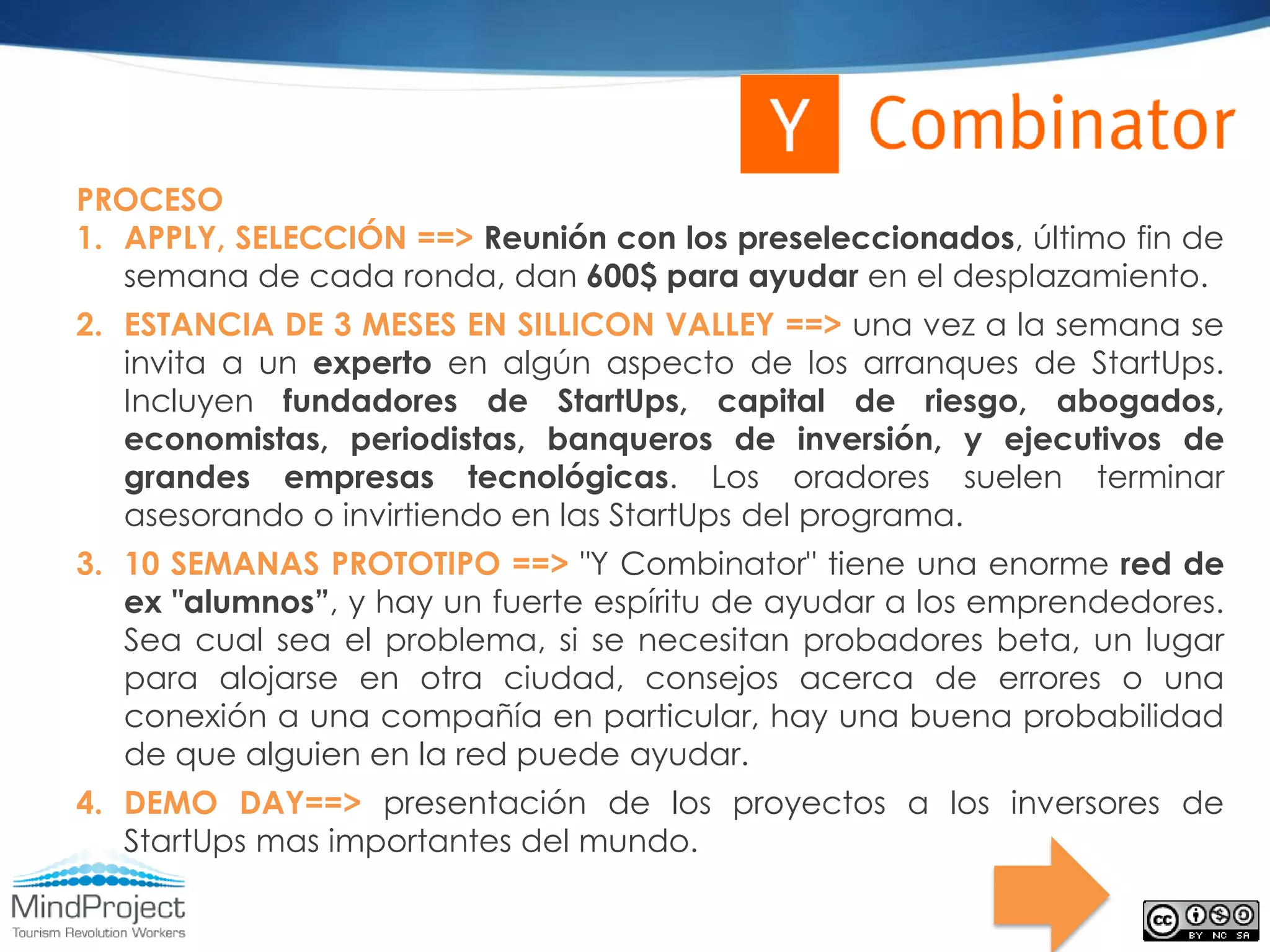 PROCESO
1. APPLY, SELECCIÓN ==> Reunión con los preseleccionados, último fin de
   semana de cada ronda, dan 600$ para ayudar en el desplazamiento.
2. ESTANCIA DE 3 MESES EN SILLICON VALLEY ==> una vez a la semana se
   invita a un experto en algún aspecto de los arranques de StartUps.
   Incluyen fundadores de StartUps, capital de riesgo, abogados,
   economistas, periodistas, banqueros de inversión, y ejecutivos de
   grandes empresas tecnológicas. Los oradores suelen terminar
   asesorando o invirtiendo en las StartUps del programa.
3. 10 SEMANAS PROTOTIPO ==> "Y Combinator" tiene una enorme red de
   ex "alumnos”, y hay un fuerte espíritu de ayudar a los emprendedores.
   Sea cual sea el problema, si se necesitan probadores beta, un lugar
   para alojarse en otra ciudad, consejos acerca de errores o una
   conexión a una compañía en particular, hay una buena probabilidad
   de que alguien en la red puede ayudar.
4. DEMO DAY==> presentación de los proyectos a los inversores de
   StartUps mas importantes del mundo.
 