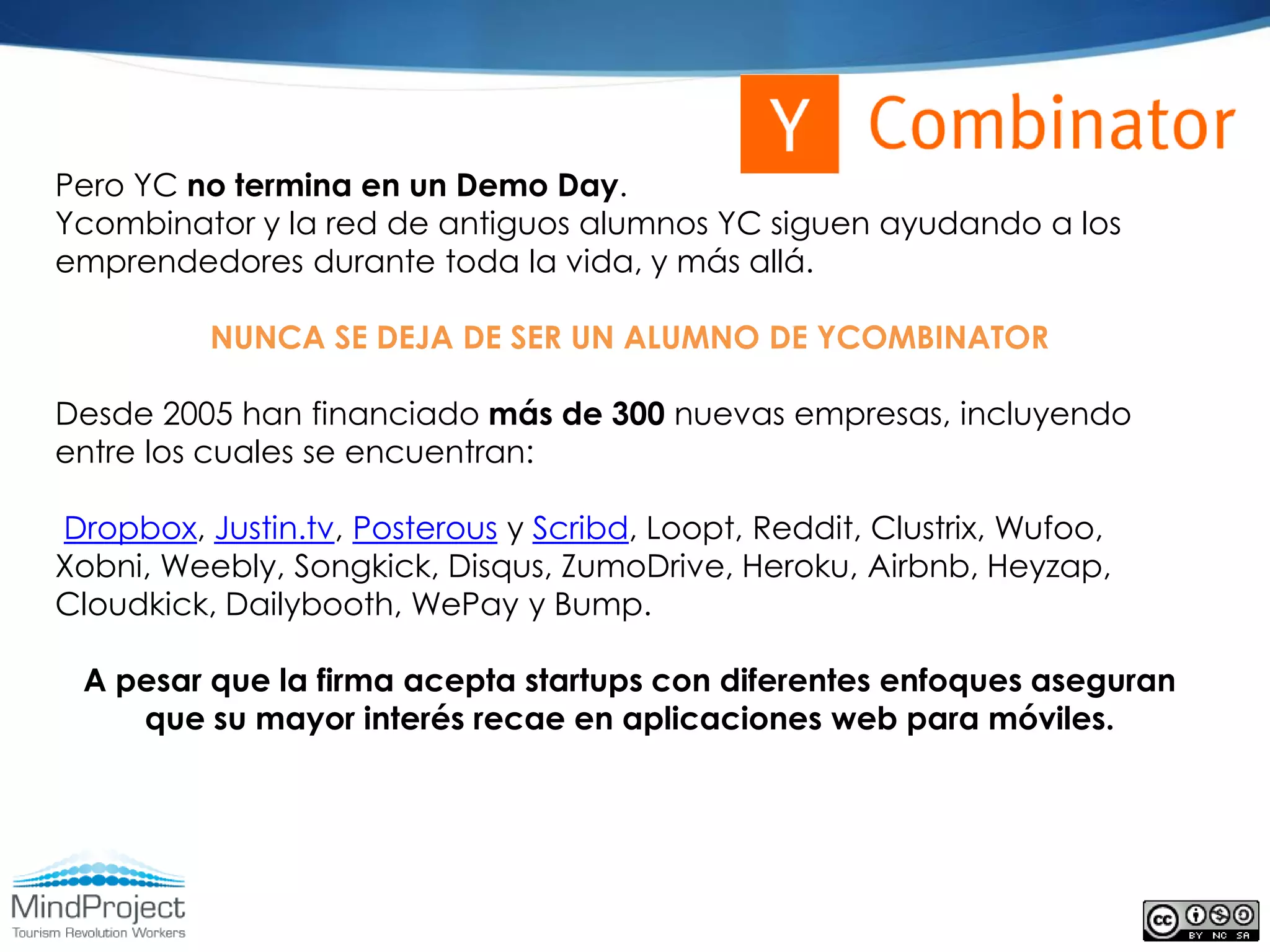 Pero YC no termina en un Demo Day.
Ycombinator y la red de antiguos alumnos YC siguen ayudando a los
emprendedores durante toda la vida, y más allá.

          NUNCA SE DEJA DE SER UN ALUMNO DE YCOMBINATOR

Desde 2005 han financiado más de 300 nuevas empresas, incluyendo
entre los cuales se encuentran:

Dropbox, Justin.tv, Posterous y Scribd, Loopt, Reddit, Clustrix, Wufoo,
Xobni, Weebly, Songkick, Disqus, ZumoDrive, Heroku, Airbnb, Heyzap,
Cloudkick, Dailybooth, WePay y Bump.

 A pesar que la firma acepta startups con diferentes enfoques aseguran
    que su mayor interés recae en aplicaciones web para móviles.
 