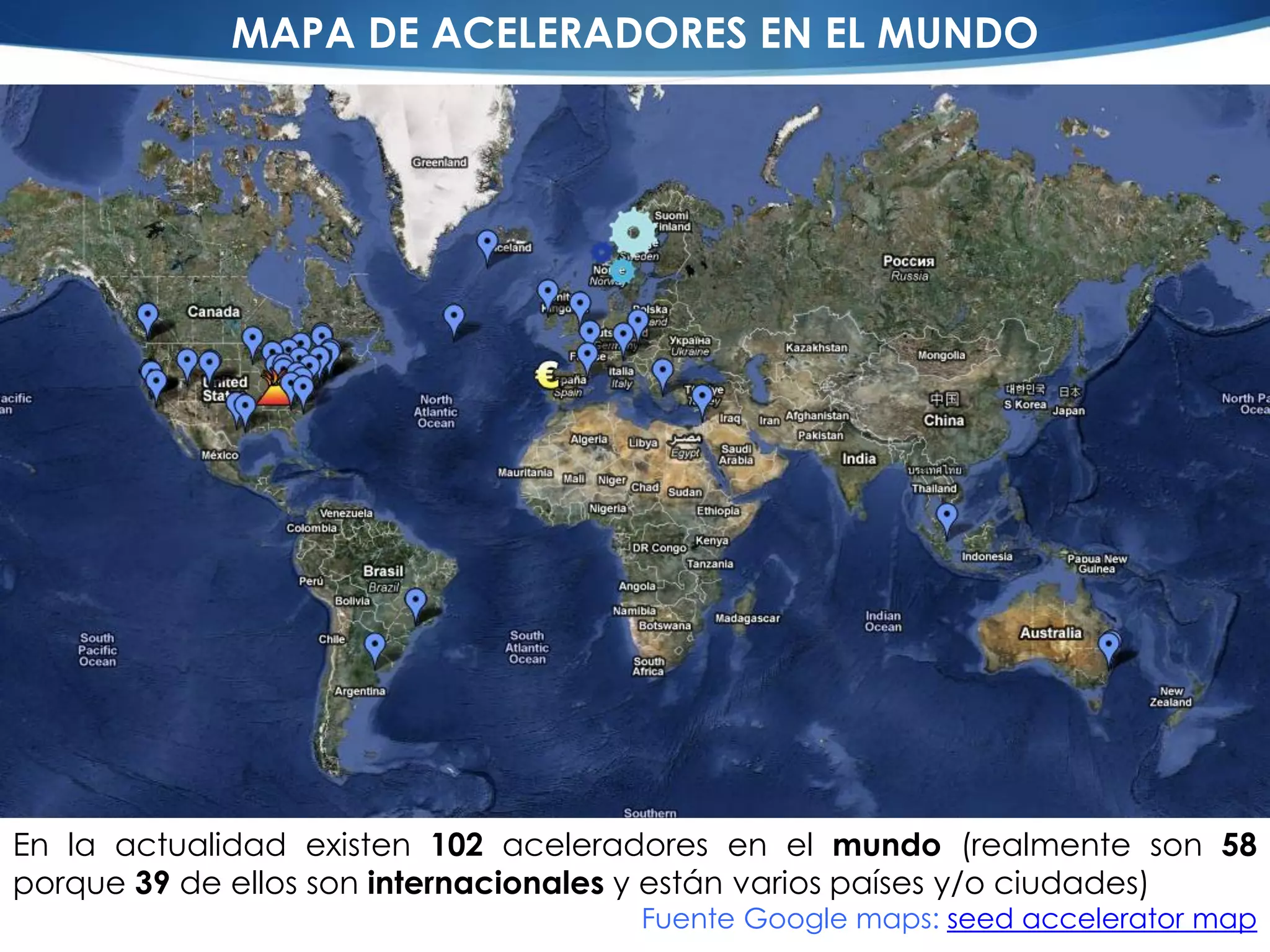 MAPA DE ACELERADORES EN EL MUNDO




En la actualidad existen 102 aceleradores en el mundo (realmente son 58
porque 39 de ellos son internacionales y están varios países y/o ciudades)
                                     Fuente Google maps: seed accelerator map
 