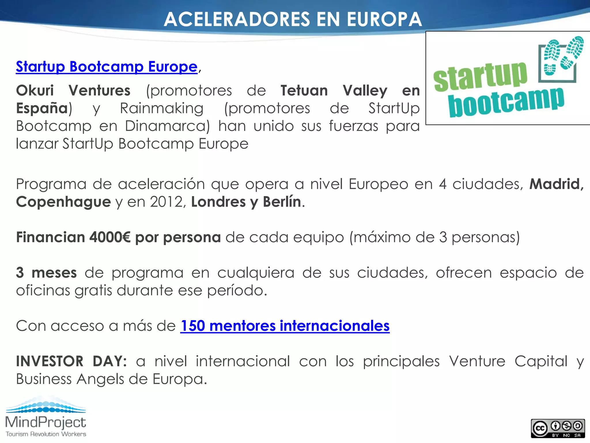 ACELERADORES EN EUROPA

Startup Bootcamp Europe,
Okuri Ventures (promotores de Tetuan Valley en
España) y Rainmaking (promotores de StartUp
Bootcamp en Dinamarca) han unido sus fuerzas para
lanzar StartUp Bootcamp Europe

Programa de aceleración que opera a nivel Europeo en 4 ciudades, Madrid,
Copenhague y en 2012, Londres y Berlín.

Financian 4000€ por persona de cada equipo (máximo de 3 personas)

3 meses de programa en cualquiera de sus ciudades, ofrecen espacio de
oficinas gratis durante ese período.

Con acceso a más de 150 mentores internacionales

INVESTOR DAY: a nivel internacional con los principales Venture Capital y
Business Angels de Europa.
 