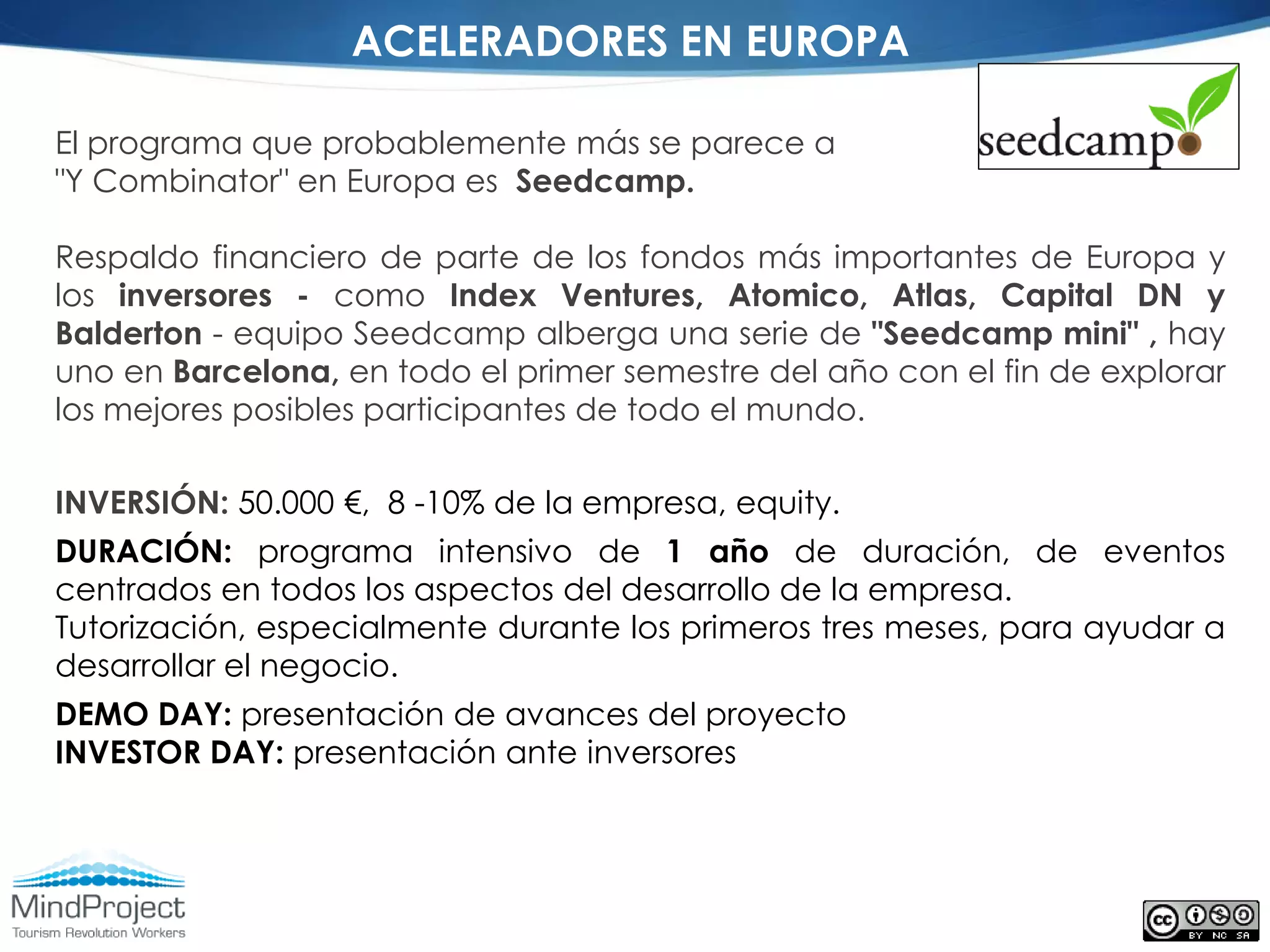 ACELERADORES EN EUROPA

El programa que probablemente más se parece a
"Y Combinator" en Europa es Seedcamp.

Respaldo financiero de parte de los fondos más importantes de Europa y
los inversores - como Index Ventures, Atomico, Atlas, Capital DN y
Balderton - equipo Seedcamp alberga una serie de "Seedcamp mini" , hay
uno en Barcelona, en todo el primer semestre del año con el fin de explorar
los mejores posibles participantes de todo el mundo.

INVERSIÓN: 50.000 €, 8 -10% de la empresa, equity.
DURACIÓN: programa intensivo de 1 año de duración, de eventos
centrados en todos los aspectos del desarrollo de la empresa.
Tutorización, especialmente durante los primeros tres meses, para ayudar a
desarrollar el negocio.
DEMO DAY: presentación de avances del proyecto
INVESTOR DAY: presentación ante inversores
 