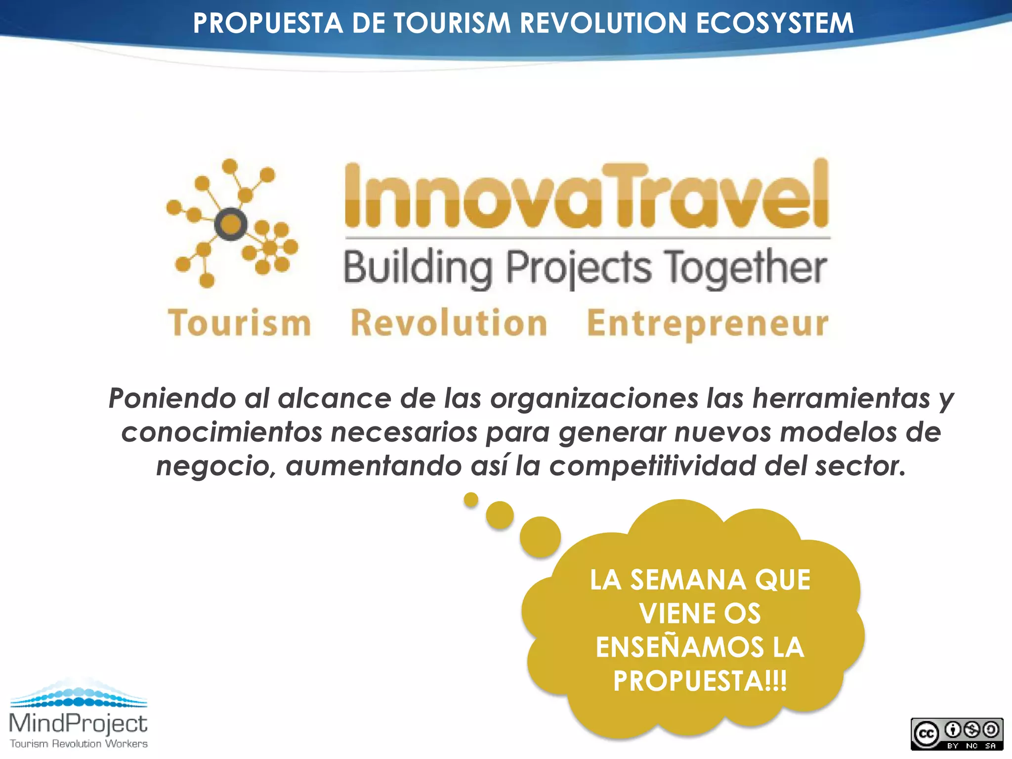 PROPUESTA DE TOURISM REVOLUTION ECOSYSTEM




Poniendo al alcance de las organizaciones las herramientas y
 conocimientos necesarios para generar nuevos modelos de
   negocio, aumentando así la competitividad del sector.



                                  LA SEMANA QUE
                                      VIENE OS
                                  ENSEÑAMOS LA
                                    PROPUESTA!!!
 