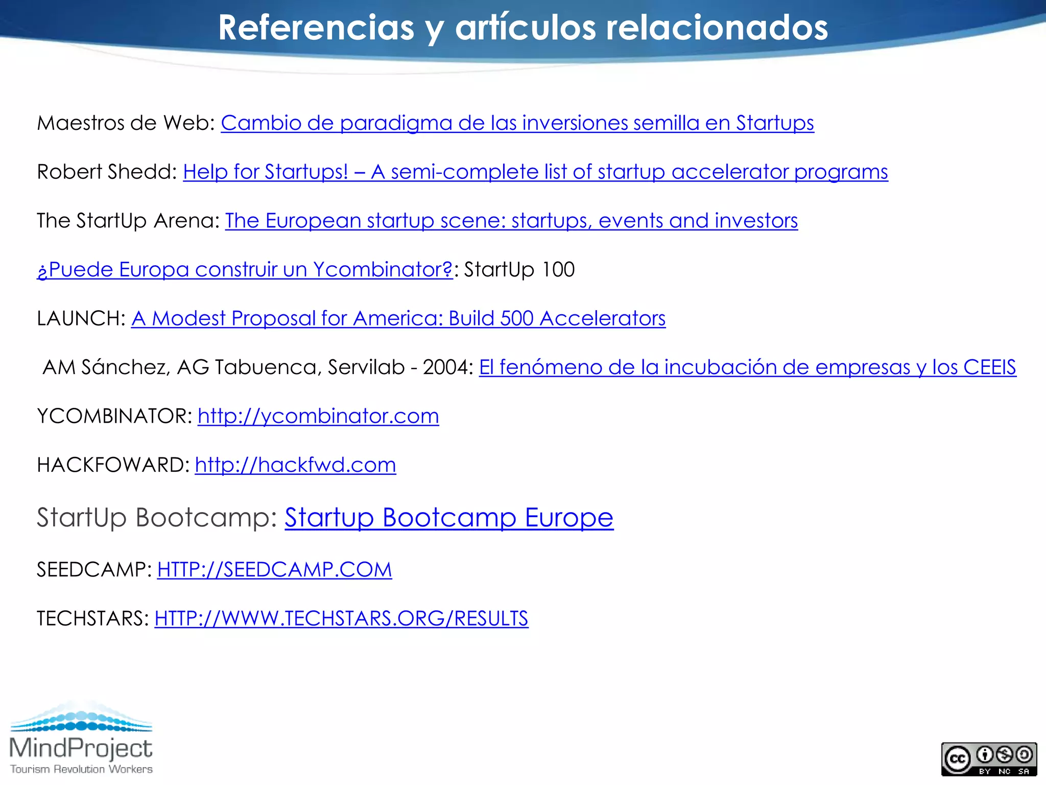 Referencias y artículos relacionados

Maestros de Web: Cambio de paradigma de las inversiones semilla en Startups

Robert Shedd: Help for Startups! – A semi-complete list of startup accelerator programs

The StartUp Arena: The European startup scene: startups, events and investors

¿Puede Europa construir un Ycombinator?: StartUp 100

LAUNCH: A Modest Proposal for America: Build 500 Accelerators

AM Sánchez, AG Tabuenca, Servilab - 2004: El fenómeno de la incubación de empresas y los CEEIS

YCOMBINATOR: http://ycombinator.com

HACKFOWARD: http://hackfwd.com

StartUp Bootcamp: Startup Bootcamp Europe
SEEDCAMP: HTTP://SEEDCAMP.COM

TECHSTARS: HTTP://WWW.TECHSTARS.ORG/RESULTS
 