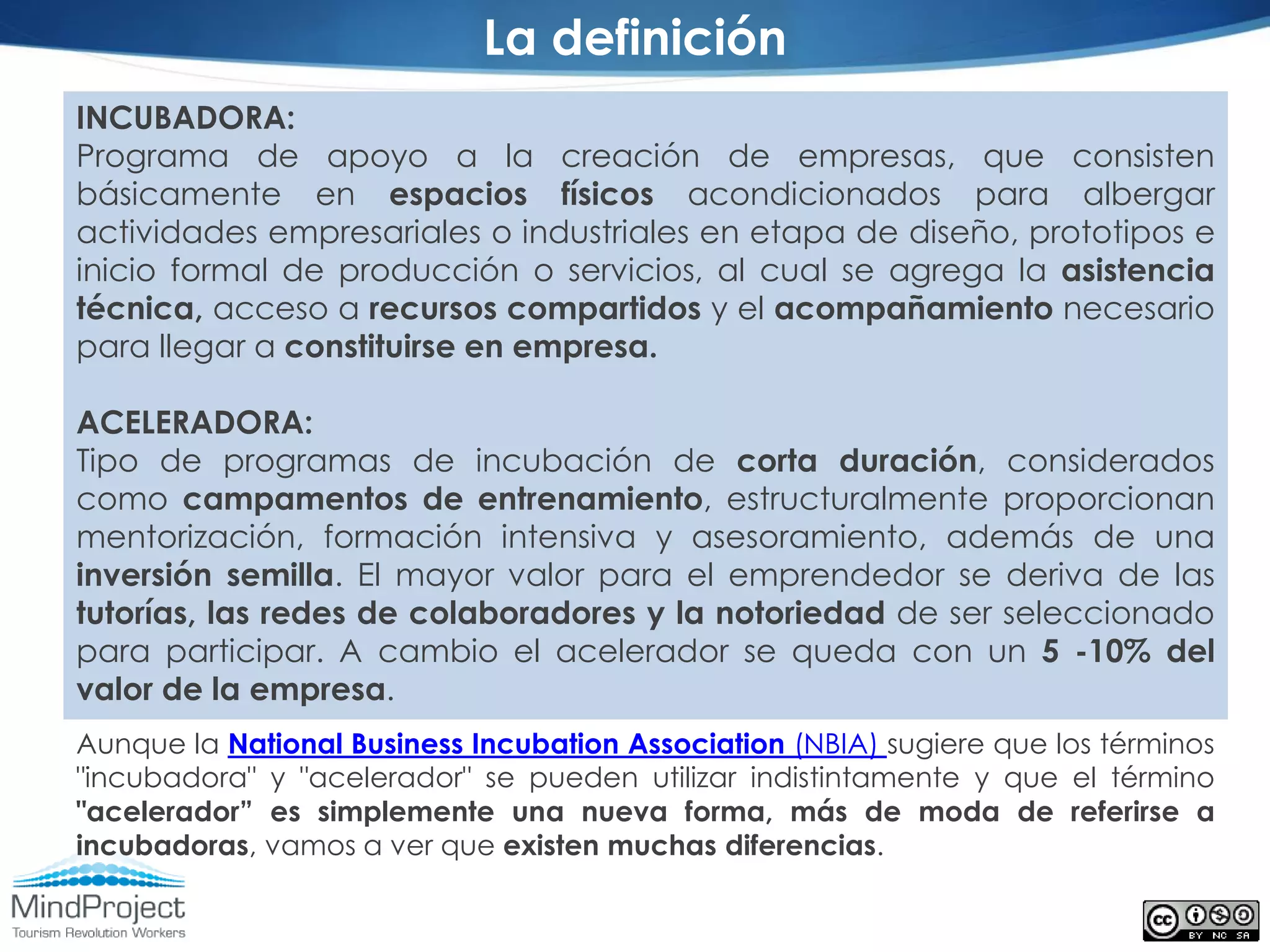 La definición
INCUBADORA:
Programa de apoyo a la creación de empresas, que consisten
básicamente en espacios físicos acondicionados para albergar
actividades empresariales o industriales en etapa de diseño, prototipos e
inicio formal de producción o servicios, al cual se agrega la asistencia
técnica, acceso a recursos compartidos y el acompañamiento necesario
para llegar a constituirse en empresa.

ACELERADORA:
Tipo de programas de incubación de corta duración, considerados
como campamentos de entrenamiento, estructuralmente proporcionan
mentorización, formación intensiva y asesoramiento, además de una
inversión semilla. El mayor valor para el emprendedor se deriva de las
tutorías, las redes de colaboradores y la notoriedad de ser seleccionado
para participar. A cambio el acelerador se queda con un 5 -10% del
valor de la empresa.
Aunque la National Business Incubation Association (NBIA) sugiere que los términos
"incubadora" y "acelerador" se pueden utilizar indistintamente y que el término
"acelerador” es simplemente una nueva forma, más de moda de referirse a
incubadoras, vamos a ver que existen muchas diferencias.
 