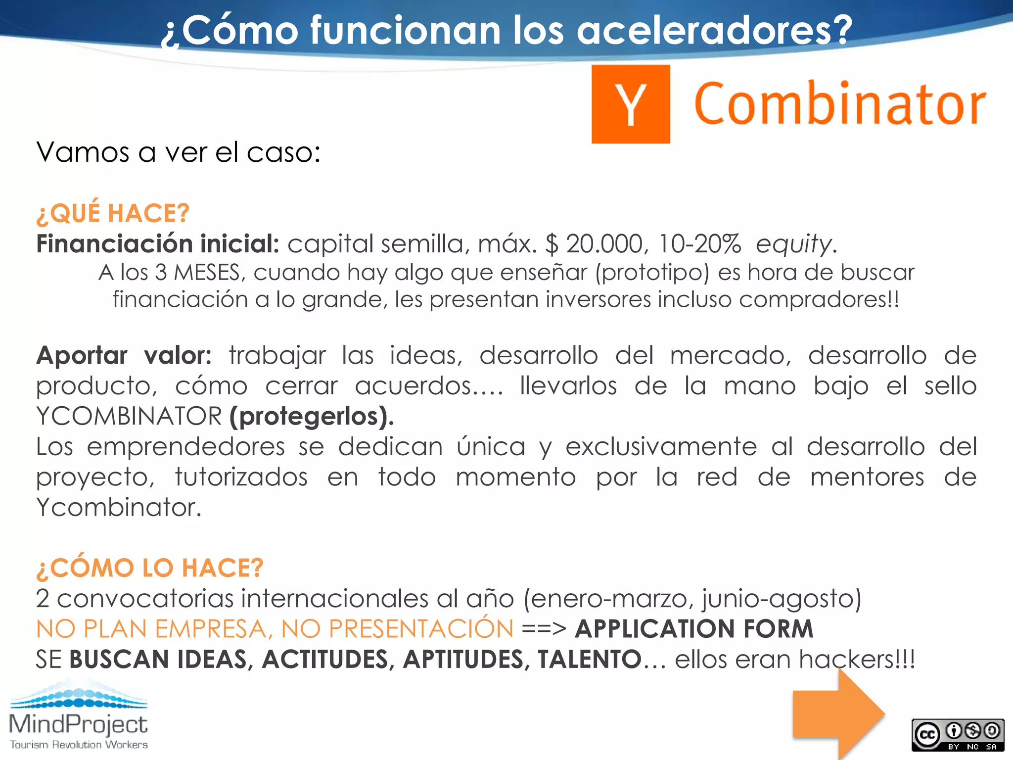 ¿Cómo funcionan los aceleradores?

Vamos a ver el caso:

¿QUÉ HACE?
Financiación inicial: capital semilla, máx. $ 20.000, 10-20% equity.
     A los 3 MESES, cuando hay algo que enseñar (prototipo) es hora de buscar
      financiación a lo grande, les presentan inversores incluso compradores!!

Aportar valor: trabajar las ideas, desarrollo del mercado,          desarrollo de
producto, cómo cerrar acuerdos…. llevarlos de la mano               bajo el sello
YCOMBINATOR (protegerlos).
Los emprendedores se dedican única y exclusivamente al              desarrollo del
proyecto, tutorizados en todo momento por la red de                 mentores de
Ycombinator.

¿CÓMO LO HACE?
2 convocatorias internacionales al año (enero-marzo, junio-agosto)
NO PLAN EMPRESA, NO PRESENTACIÓN ==> APPLICATION FORM
SE BUSCAN IDEAS, ACTITUDES, APTITUDES, TALENTO… ellos eran hackers!!!
 