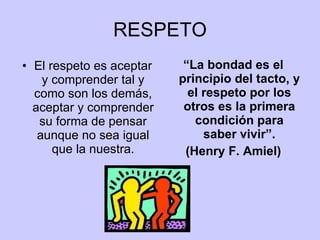 RESPETO El respeto es aceptar y comprender tal y como son los demás, aceptar y comprender su forma de pensar aunque no sea igual que la nuestra. “ La bondad es el principio del tacto, y el respeto por los otros es la primera condición para saber vivir”. (Henry F. Amiel) 