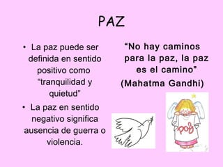PAZ La paz puede ser definida en sentido positivo como  “tranquilidad y quietud” La paz en sentido negativo significa ausencia de guerra o violencia. “ No hay caminos para la paz, la paz es el camino” (Mahatma Gandhi) 