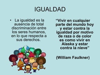 IGUALDAD La igualdad es la ausencia de total discriminación entre los seres humanos, en lo que respecta a sus derechos.  “ Vivir en cualquier parte del mundo hoy y estar contra la igualdad por motivo de raza o de color es como vivir en Alaska y estar contra la nieve” (William Faulkner) 