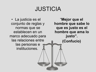 JUSTICIA La justicia es el conjunto de reglas y normas que se establecen en un marco adecuado para las relaciones entre las personas e instituciones.  “ Mejor que el hombre que sabe lo que es justo es el hombre que ama lo justo”. (Confucio) 