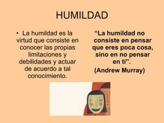 HUMILDAD La humildad es la virtud que consiste en conocer las propias limitaciones y debilidades y actuar de acuerdo a tal conocimiento. “ La humildad no consiste en pensar que eres poca cosa, sino en no pensar en ti”.  (Andrew Murray) 