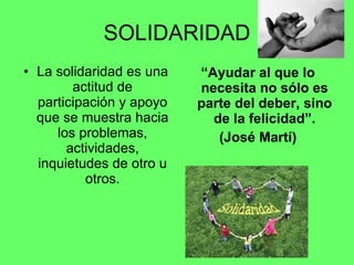 SOLIDARIDAD La solidaridad es una actitud de participación y apoyo que se muestra hacia los problemas, actividades, inquietudes de otro u otros. “ Ayudar al que lo necesita no sólo es parte del deber, sino de la felicidad”. (José Martí) 
