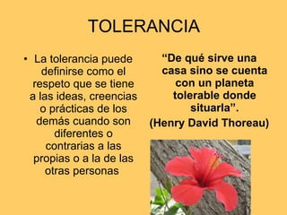 TOLERANCIA La tolerancia puede definirse como el respeto que se tiene a las ideas, creencias o prácticas de los demás cuando son diferentes o contrarias a las propias o a la de las otras personas  “ De qué sirve una casa sino se cuenta con un planeta tolerable donde situarla”. (Henry David Thoreau) 