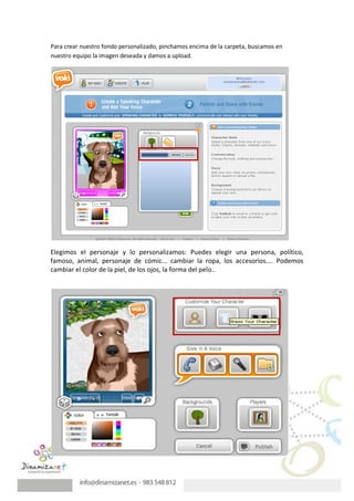 Para crear nuestro fondo personalizado, pinchamos encima de la carpeta, buscamos en
nuestro equipo la imagen deseada y damos a upload.




Elegimos el personaje y lo personalizamos: Puedes elegir una persona, político,
famoso, animal, personaje de cómic... cambiar la ropa, los accesorios.... Podemos
cambiar el color de la piel, de los ojos, la forma del pelo..
 