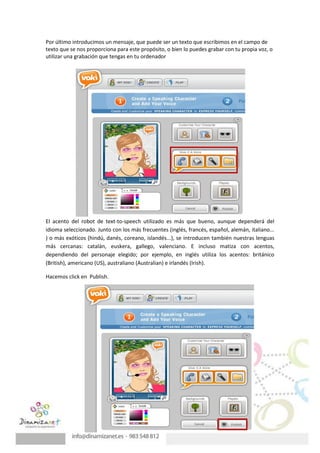 Por último introducimos un mensaje, que puede ser un texto que escribimos en el campo de
texto que se nos proporciona para este propósito, o bien lo puedes grabar con tu propia voz, o
utilizar una grabación que tengas en tu ordenador




El acento del robot de text-to-speech utilizado es más que bueno, aunque dependerá del
idioma seleccionado. Junto con los más frecuentes (inglés, francés, español, alemán, italiano...
) o más exóticos (hindú, danés, coreano, islandés...), se introducen también nuestras lenguas
más cercanas: catalán, euskera, gallego, valenciano. E incluso matiza con acentos,
dependiendo del personaje elegido; por ejemplo, en inglés utiliza los acentos: británico
(British), americano (US), australiano (Australian) e irlandés (Irish).

Hacemos click en Publish.
 