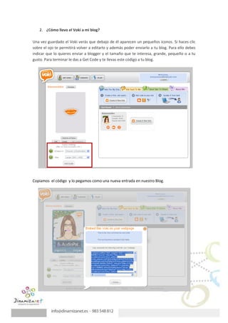 2. ¿Cómo llevo el Voki a mi blog?

Una vez guardado el Voki verás que debajo de él aparecen un pequeños iconos. Si haces clic
sobre el ojo te permitirá volver a editarlo y además poder enviarlo a tu blog. Para ello debes
indicar que lo quieres enviar a blogger y el tamaño que te interesa, grande, pequeño o a tu
gusto. Para terminar le das a Get Code y te llevas este código a tu blog.




Copiamos el código y lo pegamos como una nueva entrada en nuestro Blog.
 