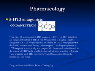 Pharmacology 5-HT3 antagonists  ONDANSETRON Four types of serotonergic (5-HT) receptors (5-HT1-4). 5-HT1 receptors are subdivided further (5-HT1A etc). Ondansetron is a highly selective antagonist at 5-HT3 receptors; it has an affinity 250-1000 times greater for the 5-HT3 receptor than for any other receptor. The drug antagonises 5-HT3 receptors both centrally and peripherally. Emetogenic stimuli result in the release of 5-HT in the small intestine and initiate a vomiting reflex (via vagal afferents, via 5-HT3 receptors). Thus, Ondansetron blocks the initiation of this reflex.  Drug of choice in children. Dose =350mcg/kg 